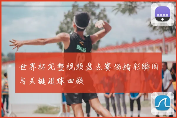 世界杯完整视频盘点赛场精彩瞬间与关键进球回顾