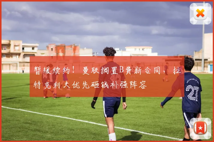 暂缓续约！曼联搁置B费新合同，拉特克利夫优先砸钱补强阵容
