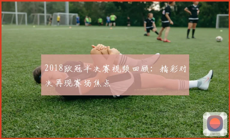 2018欧冠半决赛视频回顾：精彩对决再现赛场焦点