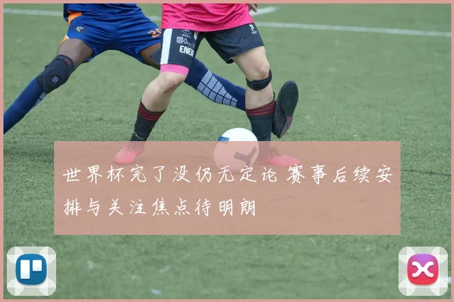 世界杯完了没仍无定论 赛事后续安排与关注焦点待明朗