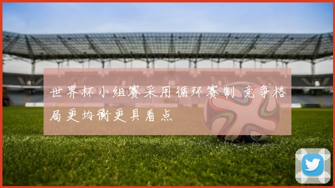 世界杯小组赛采用循环赛制 竞争格局更均衡更具看点