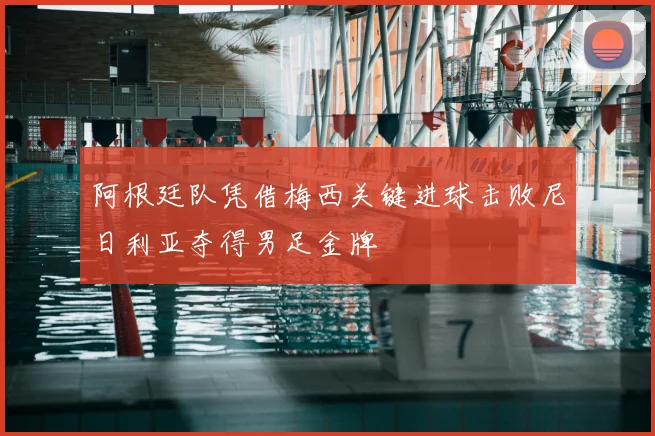 阿根廷队凭借梅西关键进球击败尼日利亚夺得男足金牌