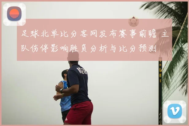足球北单比分客网发布赛事前瞻 主队伤停影响胜负分析与比分预测