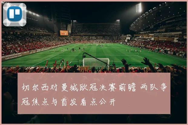 切尔西对曼城欧冠决赛前瞻 两队争冠焦点与首发看点公开