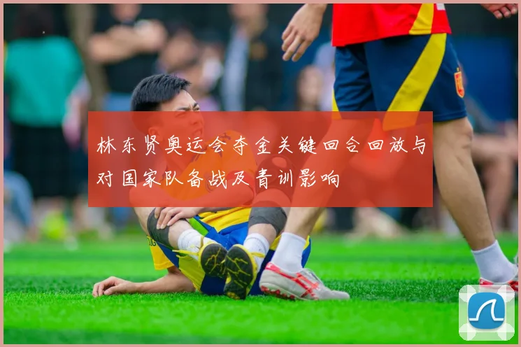 林东贤奥运会夺金关键回合回放与对国家队备战及青训影响