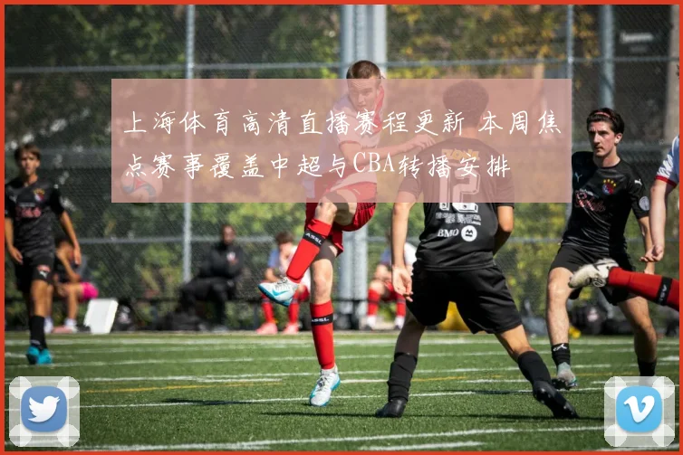 上海体育高清直播赛程更新 本周焦点赛事覆盖中超与CBA转播安排