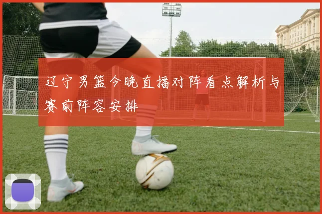 辽宁男篮今晚直播对阵看点解析与赛前阵容安排