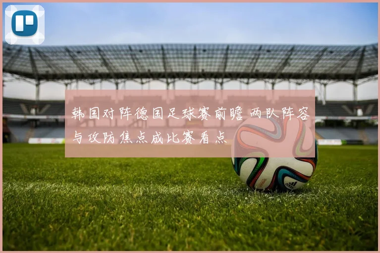 韩国对阵德国足球赛前瞻 两队阵容与攻防焦点成比赛看点
