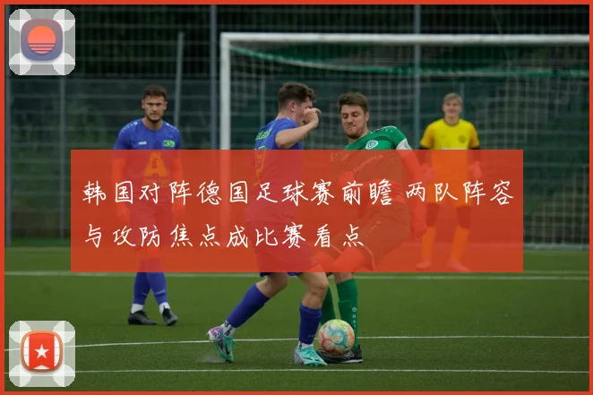 韩国对阵德国足球赛前瞻 两队阵容与攻防焦点成比赛看点