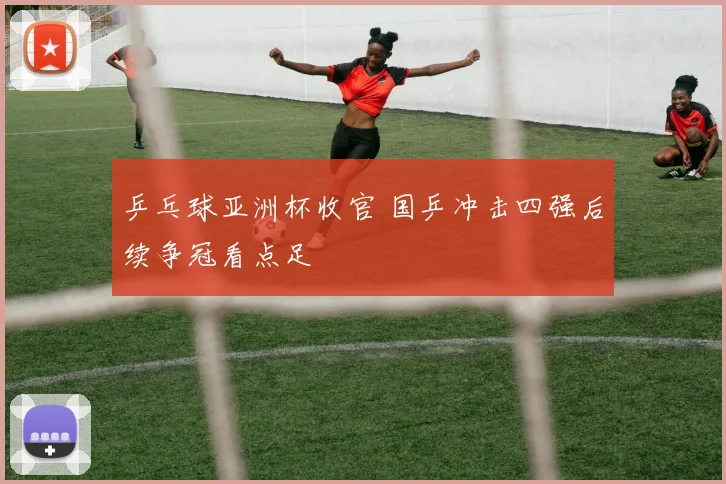 乒乓球亚洲杯收官 国乒冲击四强后续争冠看点足