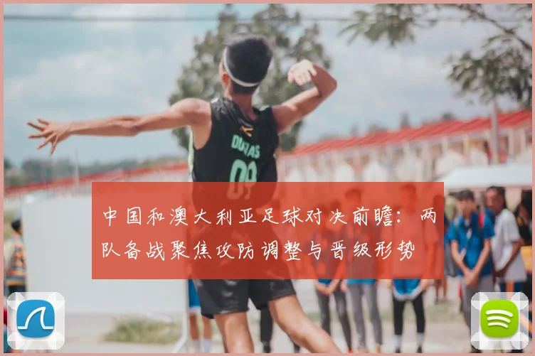 中国和澳大利亚足球对决前瞻:两队备战聚焦攻防调整与晋级形势