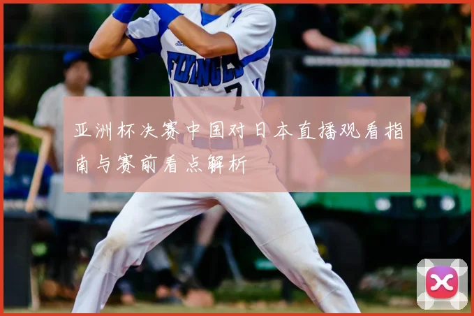 亚洲杯决赛中国对日本直播观看指南与赛前看点解析
