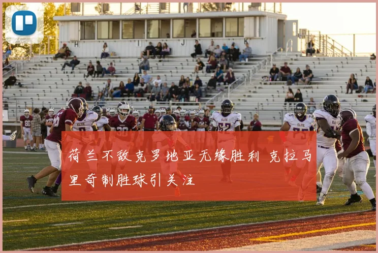 荷兰不敌克罗地亚无缘胜利 克拉马里奇制胜球引关注
