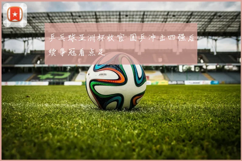 乒乓球亚洲杯收官 国乒冲击四强后续争冠看点足