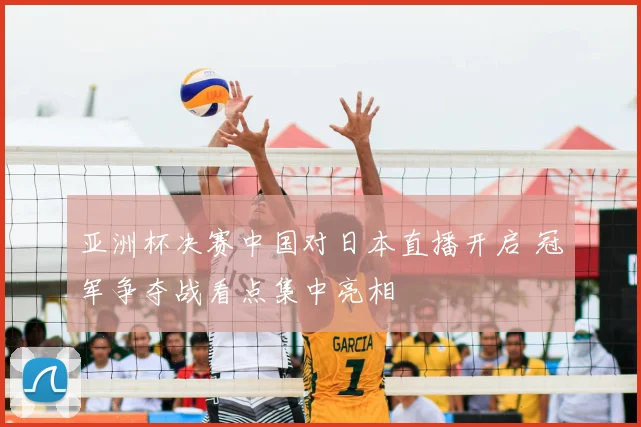 亚洲杯决赛中国对日本直播开启 冠军争夺战看点集中亮相