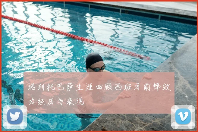 诺利托巴萨生涯回顾西班牙前锋效力经历与表现
