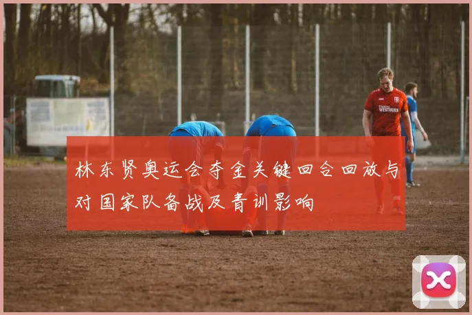 林东贤奥运会夺金关键回合回放与对国家队备战及青训影响