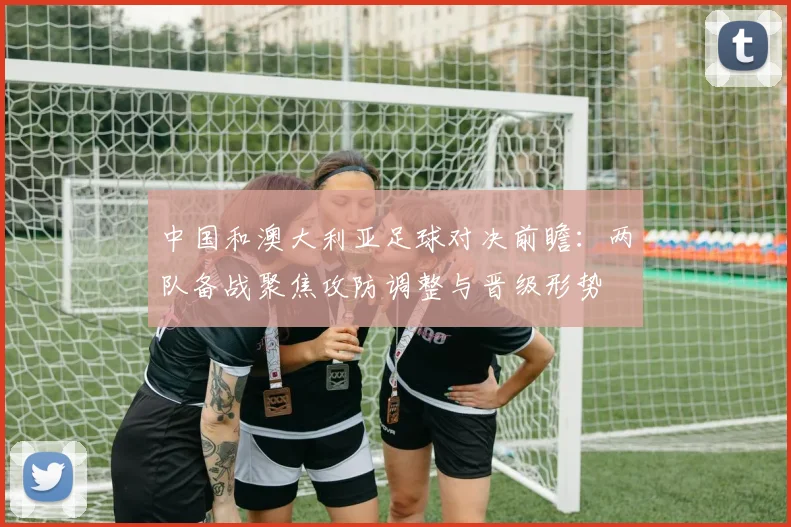 中国和澳大利亚足球对决前瞻:两队备战聚焦攻防调整与晋级形势