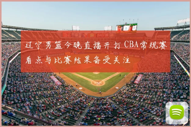 辽宁男篮今晚直播开打 CBA常规赛看点与比赛结果备受关注