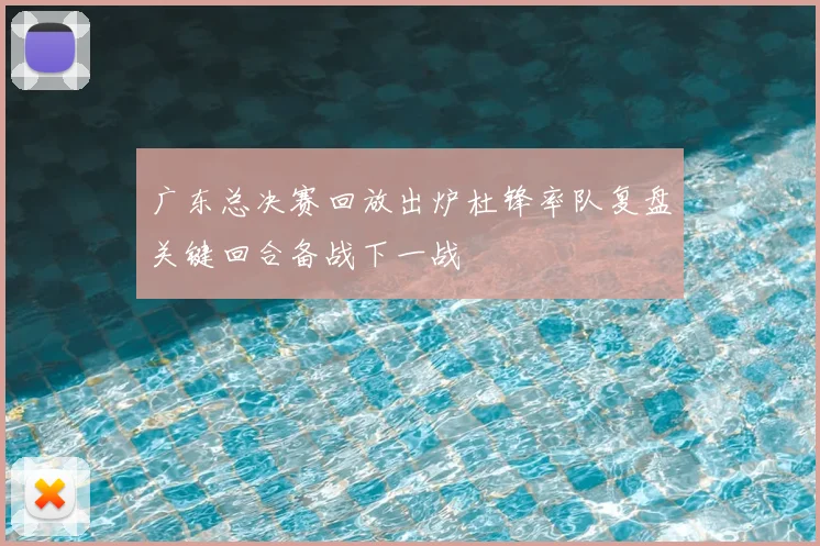 广东总决赛回放出炉杜锋率队复盘关键回合备战下一战