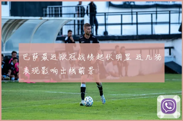 巴萨最近欧冠战绩起伏明显 近几场表现影响出线前景